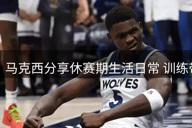 马克西分享休赛期生活日常 训练带娃两不误